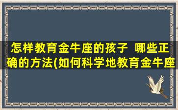 怎样教育金牛座的孩子  哪些正确的方法(如何科学地教育金牛座孩子：正确方法大揭秘！)